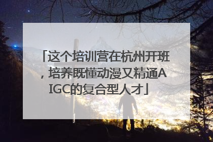 这个培训营在杭州开班，培养既懂动漫又精通AIGC的复合型人才