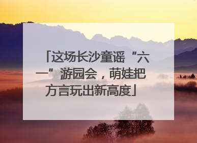 这场长沙童谣“六一”游园会，萌娃把方言玩出新高度
