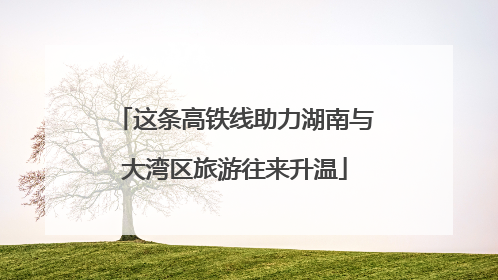 这条高铁线助力湖南与大湾区旅游往来升温
