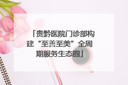 贵黔医院门诊部构建“至善至美”全周期服务生态圈