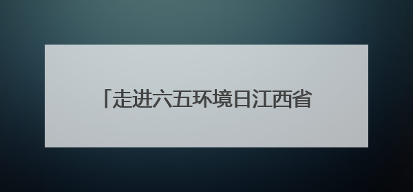 走进六五环境日江西省主场活动：看“城市伤疤”变“生态绿肺”