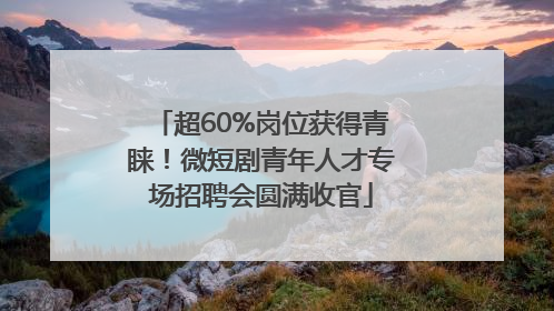 超60%岗位获得青睐！微短剧青年人才专场招聘会圆满收官