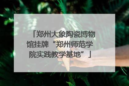 郑州大象陶瓷博物馆挂牌“郑州师范学院实践教学基地”