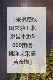 采摘路线图来啦！北京昌平近5000亩樱桃迎来采摘黄金期