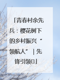 青春村余先兵：樱花树下的乡村振兴“领航人”｜先锋引领⑪