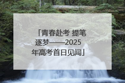青春赴考 提笔逐梦——2025年高考首日见闻
