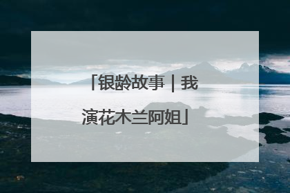 银龄故事｜我演花木兰阿姐