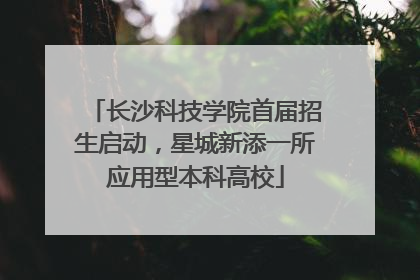 长沙科技学院首届招生启动，星城新添一所应用型本科高校