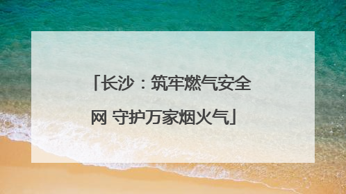 长沙：筑牢燃气安全网 守护万家烟火气