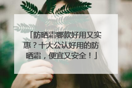 防晒霜哪款好用又实惠？十大公认好用的防晒霜，便宜又安全！