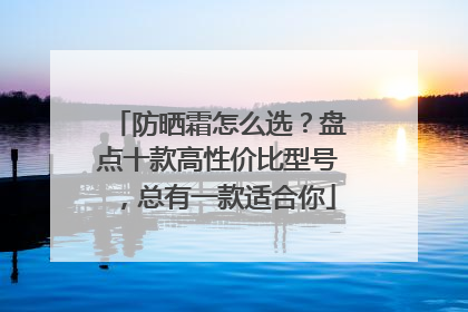 防晒霜怎么选？盘点十款高性价比型号，总有一款适合你