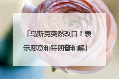 马斯克突然改口！表示愿意和特朗普和解
