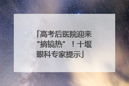 高考后医院迎来“摘镜热”！十堰眼科专家提示