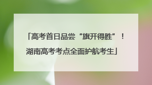 高考首日品尝“旗开得胜”！湖南高考考点全面护航考生