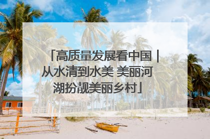 高质量发展看中国｜从水清到水美 美丽河湖扮靓美丽乡村