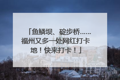 鱼鳞坝、碇步桥……福州又多一处网红打卡地！快来打卡！