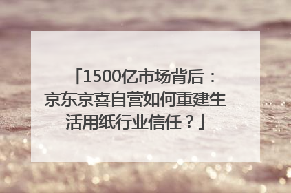 1500亿市场背后：京东京喜自营如何重建生活用纸行业信任？
