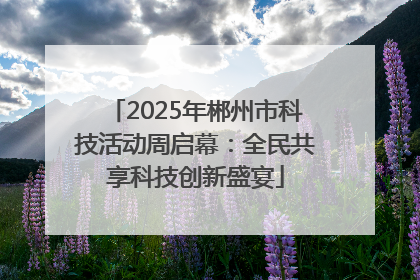 2025年郴州市科技活动周启幕：全民共享科技创新盛宴