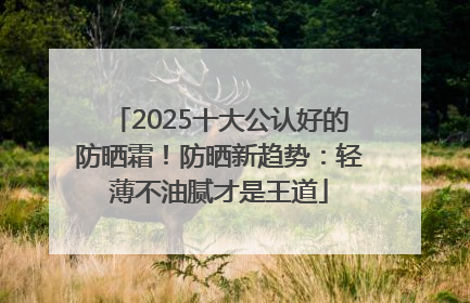 2025十大公认好的防晒霜！防晒新趋势：轻薄不油腻才是王道