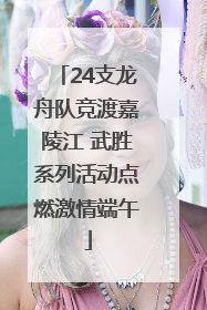 24支龙舟队竞渡嘉陵江 武胜系列活动点燃激情端午