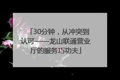 30分钟，从冲突到认可——龙山联通营业厅的服务巧功夫