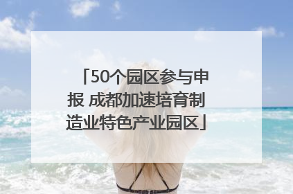 50个园区参与申报 成都加速培育制造业特色产业园区