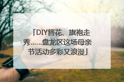DIY簪花、旗袍走秀……盘龙区这场母亲节活动多彩又浪漫